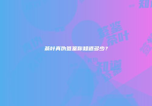 茶叶真伪签鉴你知道多少？