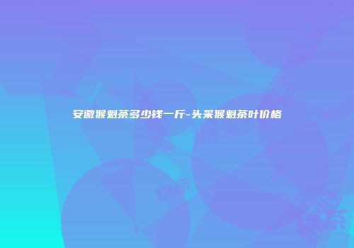 安徽猴魁茶多少钱一斤-头采猴魁茶叶价格