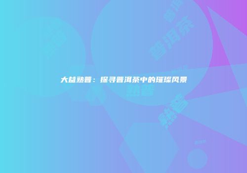 大益熟普：探寻普洱茶中的璀璨风景