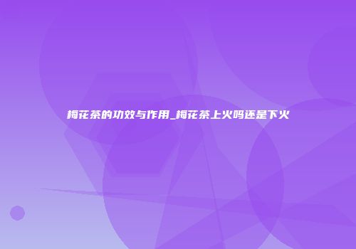 梅花茶的功效与作用_梅花茶上火吗还是下火