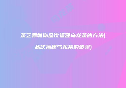 茶艺师教你品饮福建乌龙茶的方法(品饮福建乌龙茶的步骤)