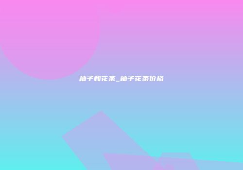 柚子和花茶_柚子花茶价格