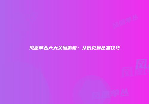 凤凰单丛六大关键解析：从历史到品鉴技巧