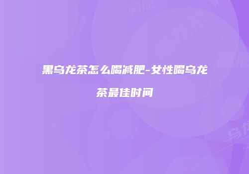 黑乌龙茶怎么喝减肥-女性喝乌龙茶最佳时间