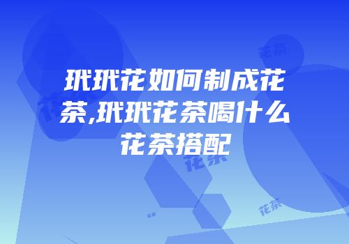 玳玳花如何制成花茶,玳玳花茶喝什么花茶搭配