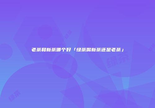 老茶和新茶哪个好「绿茶喝新茶还是老茶」