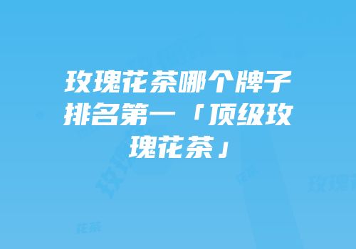 玫瑰花茶哪个牌子排名第一「顶级玫瑰花茶」