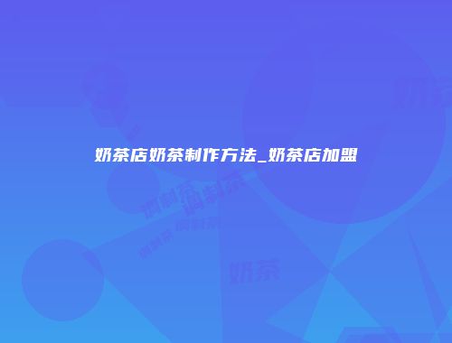 奶茶店奶茶制作方法_奶茶店加盟