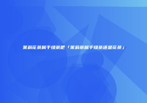茉莉花茶属于绿茶吧「茉莉茶属于绿茶还是花茶」