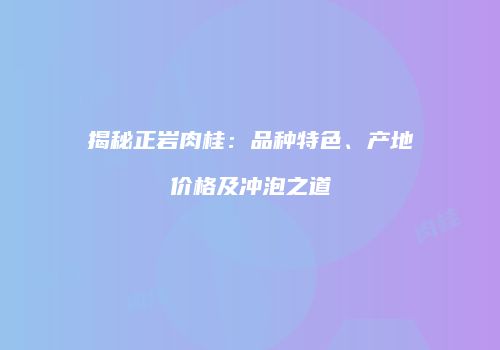 揭秘正岩肉桂：品种特色、产地价格及冲泡之道