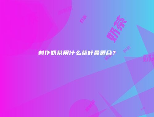 制作奶茶用什么茶叶最适合？