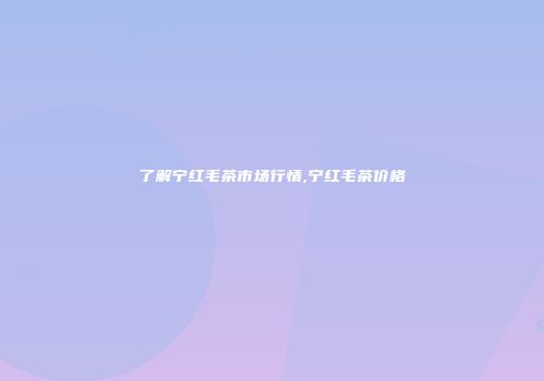 了解宁红毛茶市场行情,宁红毛茶价格