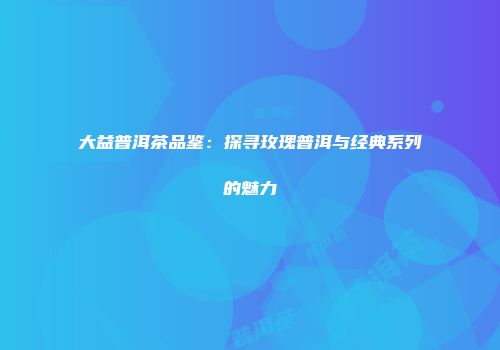 大益普洱茶品鉴：探寻玫瑰普洱与经典系列的魅力