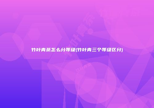竹叶青茶怎么分等级(竹叶青三个等级区分)