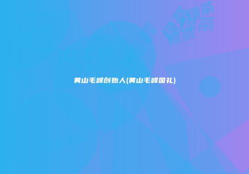 黄山毛峰创始人(黄山毛峰国礼)