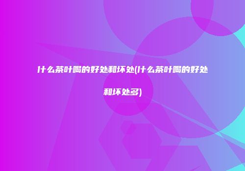 什么茶叶喝的好处和坏处(什么茶叶喝的好处和坏处多)