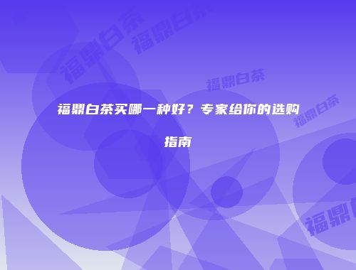 福鼎白茶买哪一种好？专家给你的选购指南