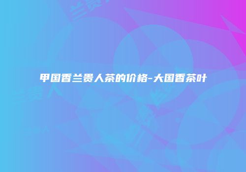 甲国香兰贵人茶的价格-大国香茶叶