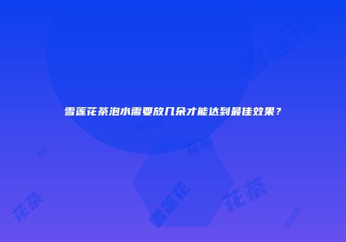 雪莲花茶泡水需要放几朵才能达到最佳效果？