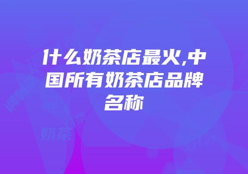 什么奶茶店最火,中国所有奶茶店品牌名称