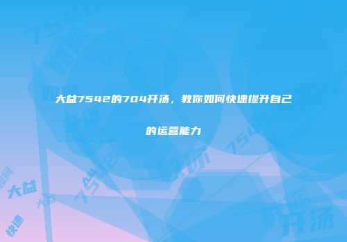 大益7542的704开汤，教你如何快速提升自己的运营能力