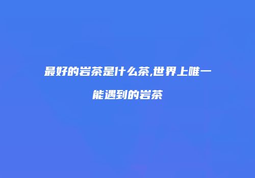 最好的岩茶是什么茶,世界上唯一能遇到的岩茶