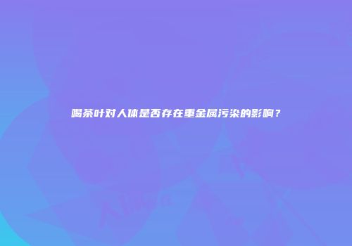 喝茶叶对人体是否存在重金属污染的影响？