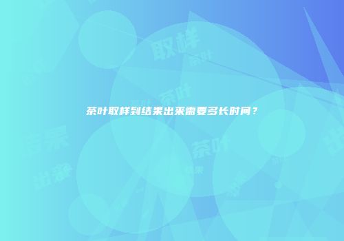 茶叶取样到结果出来需要多长时间？