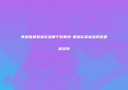 铁观音和茉莉花茶哪个对胃好-茉莉花茶春茶好还是秋茶好