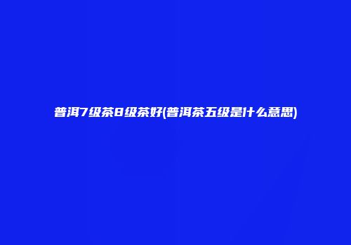 普洱7级茶8级茶好(普洱茶五级是什么意思)