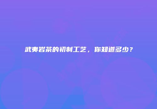 武夷岩茶的初制工艺，你知道多少？