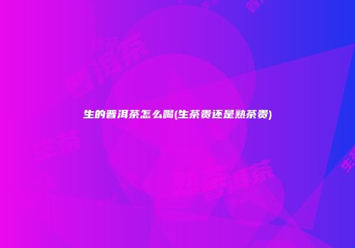 生的普洱茶怎么喝(生茶贵还是熟茶贵)