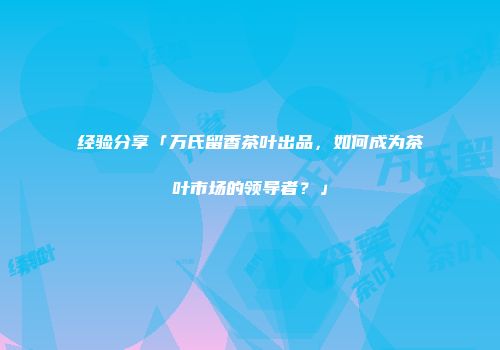 经验分享「万氏留香茶叶出品，如何成为茶叶市场的领导者？」