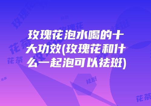 玫瑰花泡水喝的十大功效(玫瑰花和什么一起泡可以祛斑)