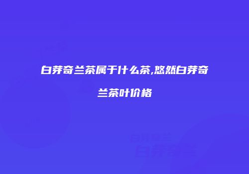 白芽奇兰茶属于什么茶,悠然白芽奇兰茶叶价格