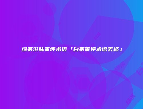 绿茶滋味审评术语「白茶审评术语表格」