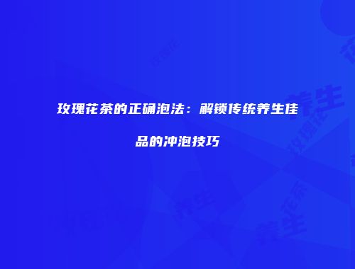 玫瑰花茶的正确泡法：解锁传统养生佳品的冲泡技巧