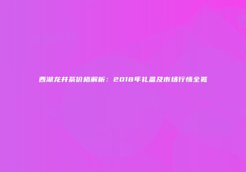 西湖龙井茶价格解析：2018年礼盒及市场行情全览