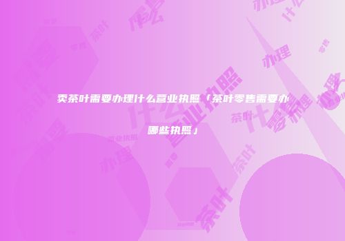 卖茶叶需要办理什么营业执照「茶叶零售需要办哪些执照」