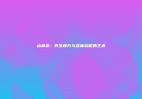 山楂茶：养生良方与多味搭配的艺术