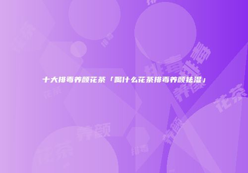 十大排毒养颜花茶「喝什么花茶排毒养颜祛湿」