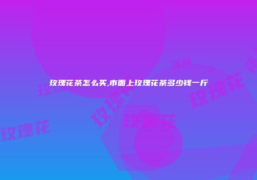 玫瑰花茶怎么买,市面上玫瑰花茶多少钱一斤