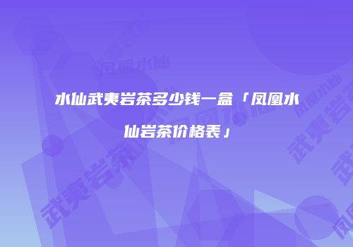 水仙武夷岩茶多少钱一盒「凤凰水仙岩茶价格表」