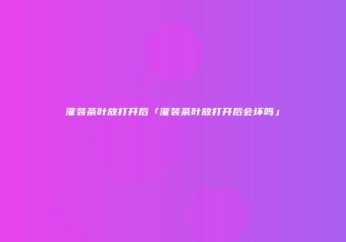 灌装茶叶放打开后「灌装茶叶放打开后会坏吗」