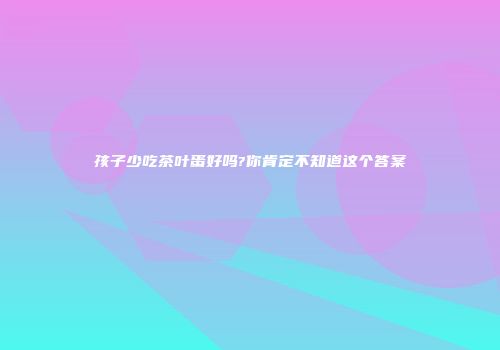 孩子少吃茶叶蛋好吗?你肯定不知道这个答案