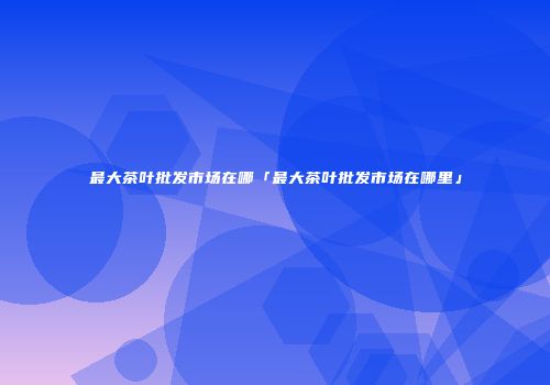 最大茶叶批发市场在哪「最大茶叶批发市场在哪里」