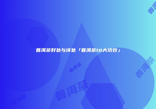 普洱茶好处与坏处「普洱茶10大功效」