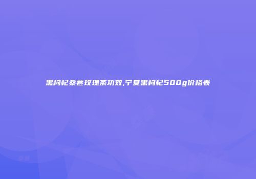 黑枸杞桑葚玫瑰茶功效,宁夏黑枸杞500g价格表