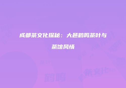 成都茶文化探秘：大邑鹤鸣茶叶与茶馆风情