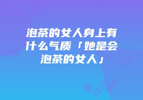 泡茶的女人身上有什么气质「她是会泡茶的女人」
